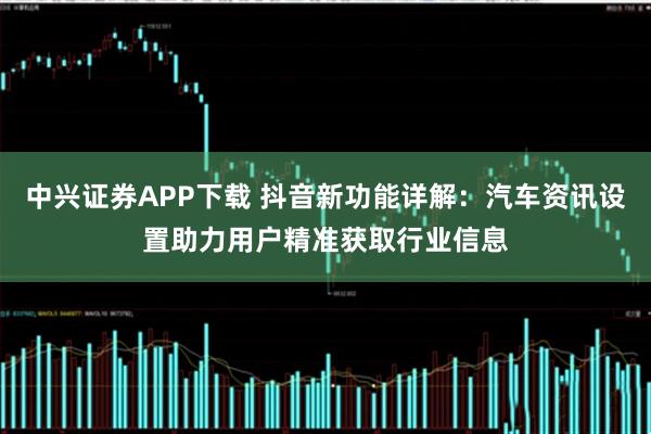 中兴证券APP下载 抖音新功能详解:汽车资讯设置助力用户精准获取行业信息