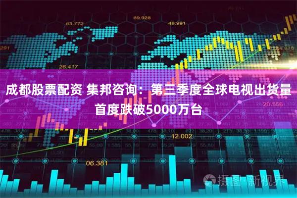 成都股票配资 集邦咨询：第三季度全球电视出货量首度跌破5000万台