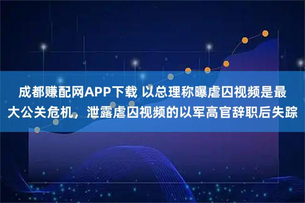 成都赚配网APP下载 以总理称曝虐囚视频是最大公关危机，泄露虐囚视频的以军高官辞职后失踪