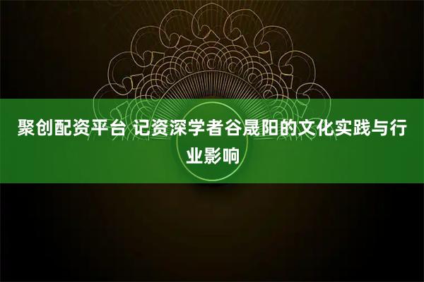 聚创配资平台 记资深学者谷晟阳的文化实践与行业影响
