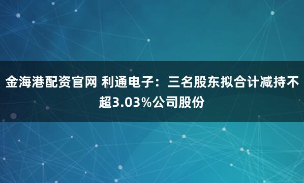 金海港配资官网 利通电子：三名股东拟合计减持不超3.03%公司股份