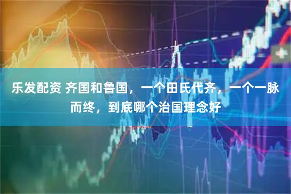 乐发配资 齐国和鲁国，一个田氏代齐，一个一脉而终，到底哪个治国理念好