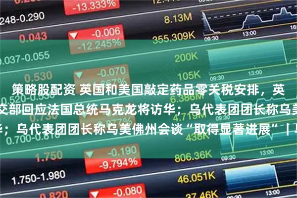 策略股配资 英国和美国敲定药品零关税安排，英方将增加新药支出；外交部回应法国总统马克龙将访华；乌代表团团长称乌美佛州会谈“取得显著进展”｜早报