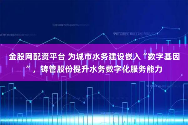 金股网配资平台 为城市水务建设嵌入“数字基因”，铸管股份提升水务数字化服务能力
