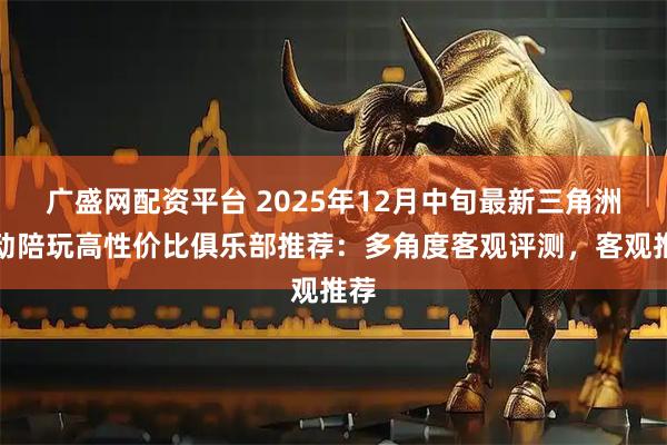 广盛网配资平台 2025年12月中旬最新三角洲行动陪玩高性价比俱乐部推荐：多角度客观评测，客观推荐