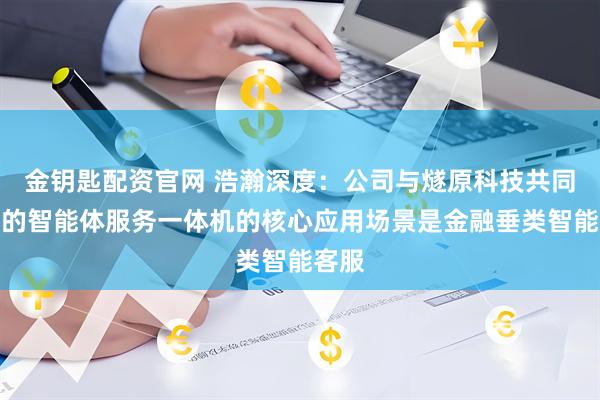 金钥匙配资官网 浩瀚深度：公司与燧原科技共同打造的智能体服务一体机的核心应用场景是金融垂类智能客服