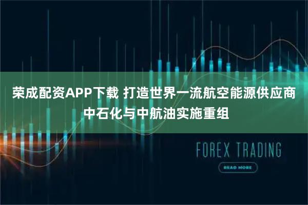 荣成配资APP下载 打造世界一流航空能源供应商 中石化与中航油实施重组