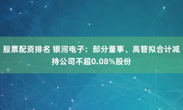 股票配资排名 银河电子：部分董事、高管拟合计减持公司不超0.08%股份