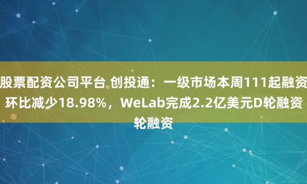 股票配资公司平台 创投通：一级市场本周111起融资环比减少18.98%，WeLab完成2.2亿美元D轮融资