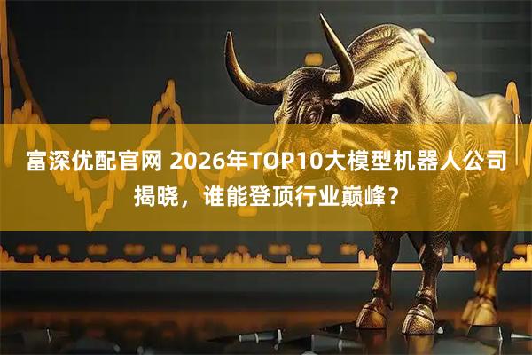富深优配官网 2026年TOP10大模型机器人公司揭晓，谁能登顶行业巅峰？