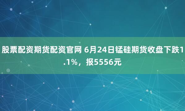 股票配资期货配资官网 6月24日锰硅期货收盘下跌1.1%，报5556元