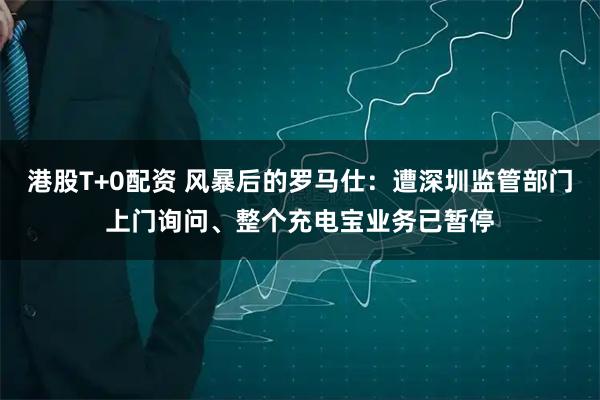 港股T+0配资 风暴后的罗马仕：遭深圳监管部门上门询问、整个充电宝业务已暂停