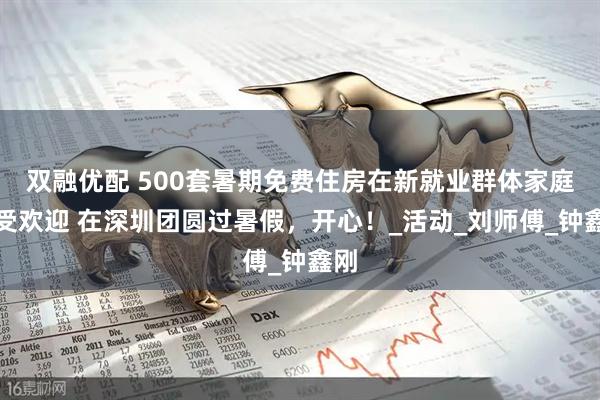双融优配 500套暑期免费住房在新就业群体家庭大受欢迎 在深圳团圆过暑假，开心！_活动_刘师傅_钟鑫刚