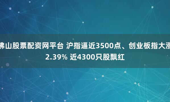 佛山股票配资网平台 沪指逼近3500点、创业板指大涨2.39% 近4300只股飘红