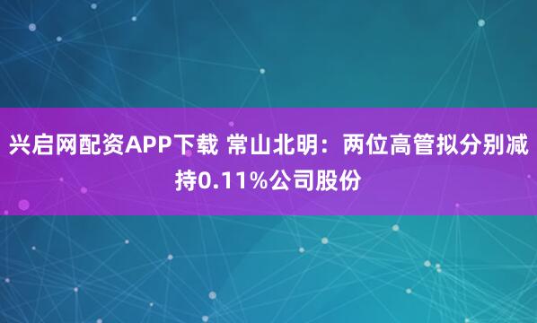 兴启网配资APP下载 常山北明:两位高管拟分别减持0.11%公司股份