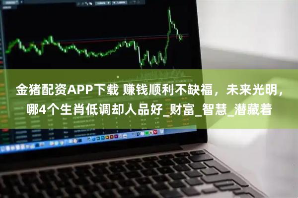 金猪配资APP下载 赚钱顺利不缺福，未来光明，哪4个生肖低调却人品好_财富_智慧_潜藏着