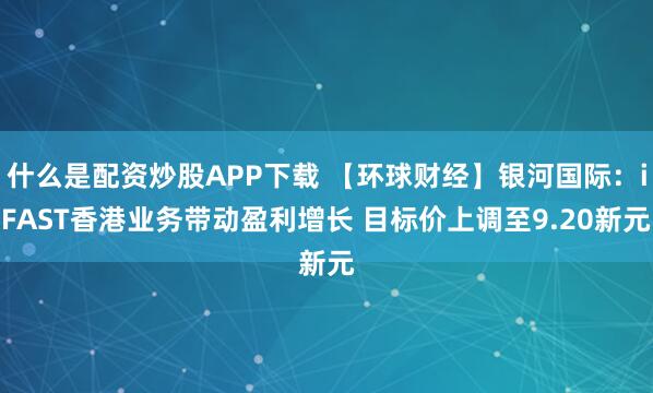 什么是配资炒股APP下载 【环球财经】银河国际：iFAST香港业务带动盈利增长 目标价上调至9.20新元