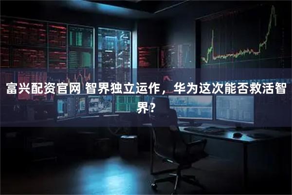 富兴配资官网 智界独立运作，华为这次能否救活智界？