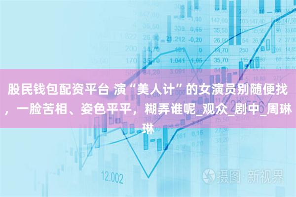 股民钱包配资平台 演“美人计”的女演员别随便找,一脸苦相、姿色平平,糊弄谁呢_观众_剧中_周琳