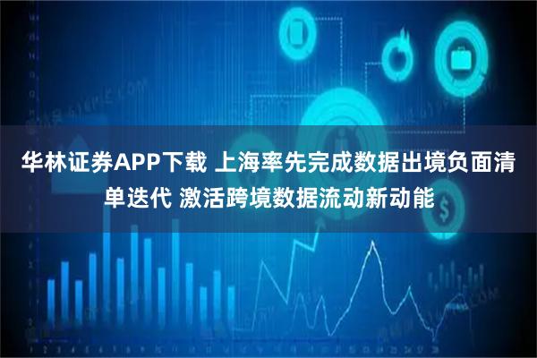 华林证券APP下载 上海率先完成数据出境负面清单迭代 激活跨境数据流动新动能