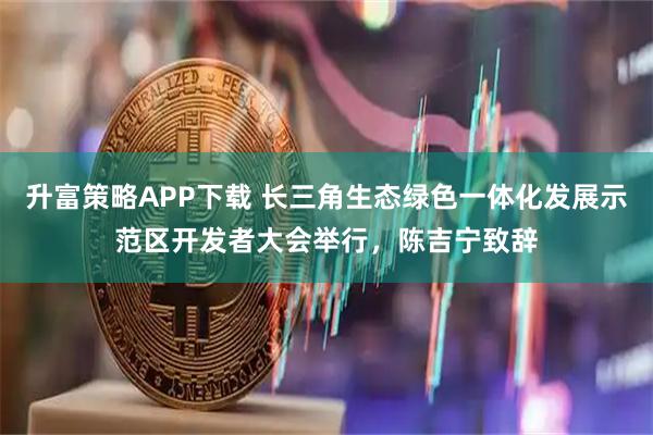 升富策略APP下载 长三角生态绿色一体化发展示范区开发者大会举行，陈吉宁致辞