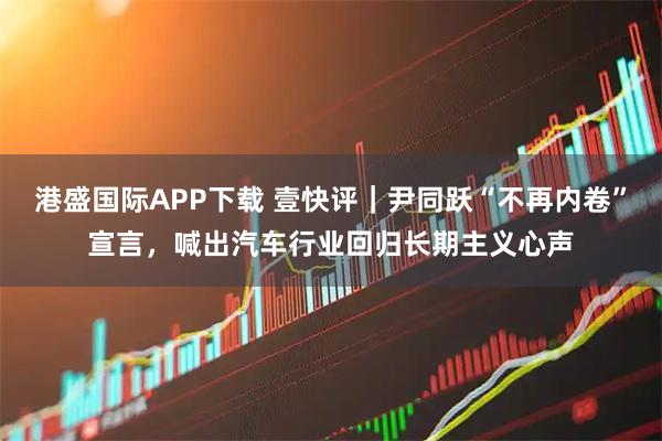 港盛国际APP下载 壹快评｜尹同跃“不再内卷”宣言，喊出汽车行业回归长期主义心声
